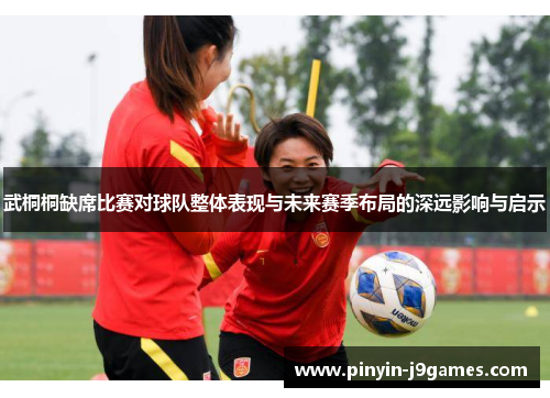 武桐桐缺席比赛对球队整体表现与未来赛季布局的深远影响与启示