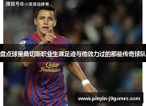 盘点球星桑切斯职业生涯足迹与他效力过的那些传奇球队 盘点球星桑切斯职业生涯足迹与他效力过的那些传奇球队