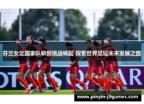 芬兰女足国家队崭新挑战崛起 探索世界足坛未来发展之路