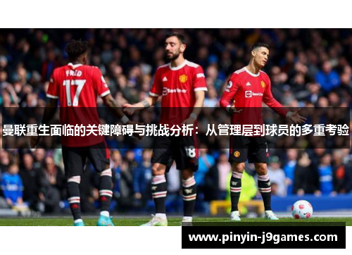 曼联重生面临的关键障碍与挑战分析：从管理层到球员的多重考验