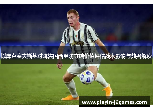 以库卢塞夫斯基对阵法国西甲防守端价值评估战术影响与数据解读
