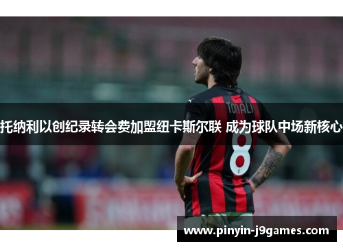 托纳利以创纪录转会费加盟纽卡斯尔联 成为球队中场新核心 托纳利以创纪录转会费加盟纽卡斯尔联 成为球队中场新核心