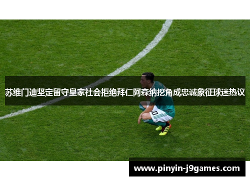 苏维门迪坚定留守皇家社会拒绝拜仁阿森纳挖角成忠诚象征球迷热议