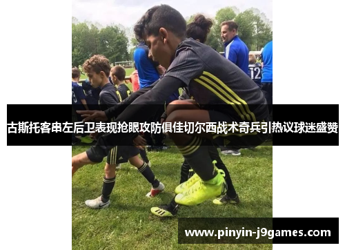 古斯托客串左后卫表现抢眼攻防俱佳切尔西战术奇兵引热议球迷盛赞