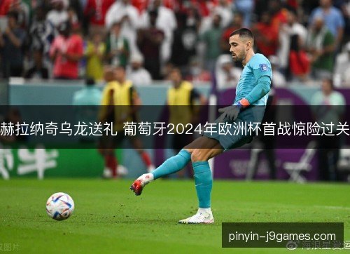 赫拉纳奇乌龙送礼 葡萄牙2024年欧洲杯首战惊险过关